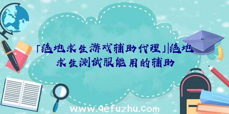 「绝地求生游戏辅助代理」|绝地求生测试服能用的辅助